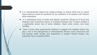  It is mechanistically logical that medical therapy to reduce dP/dt and to control
blood pressure would be beneficial for the treatment of all patients with thoracic
aortic aneurysms.
 In a randomized study of adults with Marfan syndrome, Shores et al found that
treatment with propranolol (versus no b-blocker therapy) over 10 years resulted in
a significantly slower rate of aortic dilatation, fewer aortic events, and lower
mortality.
 There is some early experimental evidence to suggest that oxidative stress may
play a role in the pathogenesis of atherosclerotic thoracic aortic aneurysms and
that perhaps statin therapy and angiotensin II receptor blocker therapy may
potentially have a protective effect.
 