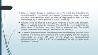  Once b- blocker therapy is maximized (or in the event that b-blockers are
contraindicated or not tolerated), any persistent hypertension should be treated
with other antihypertensive agents to bring the blood pressure down to a low-
normal range, eg, a systolic pressure of 105 to 120 mm Hg
 Patients should be informed of the typical symptoms of acute aortic dissection.
Moreover, patients should be instructed that should they ever experience the
abrupt onset of significant chest, neck, back, or abdominal pain, they should
present immediately to an emergency department for evaluation.
 In addition, patients should be instructed to inform the emergency physician of the
existence of a thoracic aortic aneurysm and explain explicitly that their physician
recommends an urgent CT scan of the chest (or transesophageal
echocardiography or MRI if a CT is contraindicated) to rule out acute aortic
dissection or rupture.
 