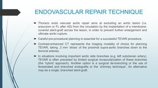 ENDOVASCULAR REPAIR TECHNIQUE
 Thoracic endo vascular aortic repair aims at excluding an aortic lesion (i.e.
aneurysm or FL after AD) from the circulation by the implantation of a membrane-
covered stent-graft across the lesion, in order to prevent further enlargement and
ultimate aortic rupture.
 Careful pre-procedural planning is essential for a successful TEVAR procedure.
 Contrast-enhanced CT represents the imaging modality of choice for planning
TEVAR, taking ,3 mm ‘slices’ of the proximal supra-aortic branches down to the
femoral arteries.
 In situations involving important aortic side branches (e.g. left subclavian artery),
TEVAR is often preceded by limited surgical revascularization of these branches
(the ‘hybrid’ approach). Another option is a surgical de-branching or the use of
fenestrated and branched endografts or the ‘chimney technique’. An alternative
may be a single, branched stent-graft.
 