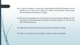  In high-risk patients, preventive cerebrospinal ﬂuid(CSF)drainage can be
beneﬁcial, as it has proven efﬁcacy in spinal cord protection during open
thoraco-abdominal aneurysm surgery.
 Reversal of paraplegia can be achieved by the immediate initiation of CSF
drainage and pharmacological elevation of blood pressure to >90 mm Hg
mean arterial pressure.
 Hypotensive episodes during the procedure should be avoided.
 Follow up Ct scan to be done after 1 week to rule out endoleak.
 