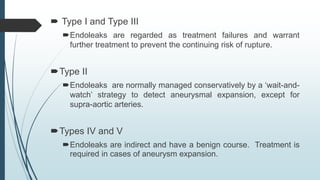  Type I and Type III
Endoleaks are regarded as treatment failures and warrant
further treatment to prevent the continuing risk of rupture.
Type II
Endoleaks are normally managed conservatively by a ‘wait-and-
watch’ strategy to detect aneurysmal expansion, except for
supra-aortic arteries.
Types IV and V
Endoleaks are indirect and have a benign course. Treatment is
required in cases of aneurysm expansion.
 