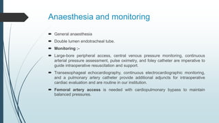 Anaesthesia and monitoring
 General anaesthesia
 Double lumen endotracheal tube.
 Monitoring :-
 Large-bore peripheral access, central venous pressure monitoring, continuous
arterial pressure assessment, pulse oximetry, and foley catheter are imperative to
guide intraoperative resuscitation and support.
 Transesophageal echocardiography, continuous electrocardiographic monitoring,
and a pulmonary artery catheter provide additional adjuncts for intraoperative
cardiac evaluation and are routine in our institution.
 Femoral artery access is needed with cardiopulmonary bypass to maintain
balanced pressures.
 