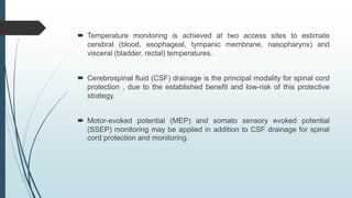  Temperature monitoring is achieved at two access sites to estimate
cerebral (blood, esophageal, tympanic membrane, nasopharynx) and
visceral (bladder, rectal) temperatures.
 Cerebrospinal fluid (CSF) drainage is the principal modality for spinal cord
protection , due to the established benefit and low-risk of this protective
strategy.
 Motor-evoked potential (MEP) and somato sensory evoked potential
(SSEP) monitoring may be applied in addition to CSF drainage for spinal
cord protection and monitoring.
 
