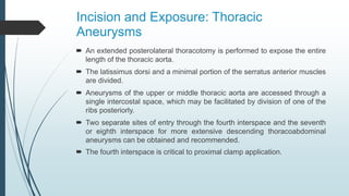 Incision and Exposure: Thoracic
Aneurysms
 An extended posterolateral thoracotomy is performed to expose the entire
length of the thoracic aorta.
 The latissimus dorsi and a minimal portion of the serratus anterior muscles
are divided.
 Aneurysms of the upper or middle thoracic aorta are accessed through a
single intercostal space, which may be facilitated by division of one of the
ribs posteriorly.
 Two separate sites of entry through the fourth interspace and the seventh
or eighth interspace for more extensive descending thoracoabdominal
aneurysms can be obtained and recommended.
 The fourth interspace is critical to proximal clamp application.
 