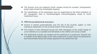  The thoracic duct and adjacent lymph vessels should be avoided. Intraoperative
lymph leaks should be immediately repaired.
 The identification of the esophagus may be augmented by the direct palpation of
the nasogastric tube or transesophageal echocardiography scope to avoid
inadvertent injury.
 FOR thoracoabdominal aneurysm-
 Incision is started posterolaterally over the ribs of the seventh, eighth, or ninth
interspace dependent on the proximal extent of the aneurysm.
 The incision is then advanced across the ninth interspace at the costal margin to
curve inferiorly to run parallel and left-lateral to the midline and rectus sheath.
 The abdominal muscles are divided and the peritoneum is preserved. Special care
is needed at the lateral edge of the rectus abdominis muscle where the peritoneum
and transversalis fascia are closely apposed to the abdominal wall.
 