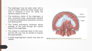  The diaphragm may be taken down with a
curved incision along the costal margin with
care to preserve a 3-cm rim along the
posterior aspect of the rib.
 The tendinous center of the diaphragm is
then conserved when anatomically feasible
to improve postoperative respiratory recovery
and weaning time.
 This limited phrenotomy technique allows
passage of the graft through the natural
hiatus of the diaphragm.
 The incision is continued down to the crura,
and the left crus may be divided to expose
the aorta beneath.
 A radial diaphragmatic incision may also be
utilized.
 