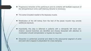  Progressive retraction of the peritoneum and its contents will facilitate exposure of
the retroperitoneum and a self-retaining retractor is necessary.
 The aorta is located medial to the iliopsoas muscle.
 Mobilization of the left kidney from the bed of the psoas muscle may provide
additional exposure.
 Importantly, this step is deferred in patients with a retroaortic left renal vein.
Anterior visceral branches are identified and sharply dissected with attention to
mobilization should reimplantation or bypass be required.
 Dissection is performed proximal and distal to the aneurysmal segment of aorta
and each site is tapped in preparation for cross-clamping.
 