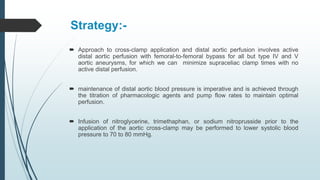 Strategy:-
 Approach to cross-clamp application and distal aortic perfusion involves active
distal aortic perfusion with femoral-to-femoral bypass for all but type IV and V
aortic aneurysms, for which we can minimize supraceliac clamp times with no
active distal perfusion.
 maintenance of distal aortic blood pressure is imperative and is achieved through
the titration of pharmacologic agents and pump flow rates to maintain optimal
perfusion.
 Infusion of nitroglycerine, trimethaphan, or sodium nitroprusside prior to the
application of the aortic cross-clamp may be performed to lower systolic blood
pressure to 70 to 80 mmHg.
 