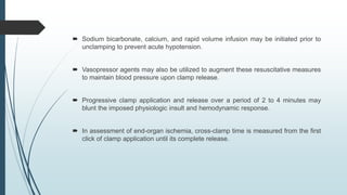  Sodium bicarbonate, calcium, and rapid volume infusion may be initiated prior to
unclamping to prevent acute hypotension.
 Vasopressor agents may also be utilized to augment these resuscitative measures
to maintain blood pressure upon clamp release.
 Progressive clamp application and release over a period of 2 to 4 minutes may
blunt the imposed physiologic insult and hemodynamic response.
 In assessment of end-organ ischemia, cross-clamp time is measured from the first
click of clamp application until its complete release.
 