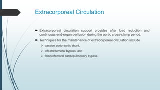 Extracorporeal Circulation
 Extracorporeal circulation support provides after load reduction and
continuous end-organ perfusion during the aortic cross-clamp period.
 Techniques for the maintenance of extracorporeal circulation include
 passive aorto-aortic shunt,
 left atriofemoral bypass, and
 femorofemoral cardiopulmonary bypass.
 
