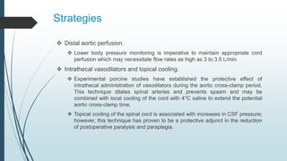 Strategies
 Distal aortic perfusion.
 Lower body pressure monitoring is imperative to maintain appropriate cord
perfusion which may necessitate flow rates as high as 3 to 3.5 L/min.
 Intrathecal vasodilators and topical cooling.
 Experimental porcine studies have established the protective effect of
intrathecal administration of vasodilators during the aortic cross-clamp period.
This technique dilates spinal arteries and prevents spasm and may be
combined with local cooling of the cord with 4°C saline to extend the potential
aortic cross-clamp time.
 Topical cooling of the spinal cord is associated with increases in CSF pressure;
however, this technique has proven to be a protective adjunct in the reduction
of postoperative paralysis and paraplegia.
 