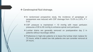  Cerebrospinal fluid drainage.
 In randomized prospective study, the incidence of paraplegia or
paraparesis was reduced with CSF drainage from 13.0% to 2.6%, P =
0.03.
 CSF pressure is maintained < 10 mmHg with mean perfusion
pressures of 85 to 90 mmHg to enhance spinal cord perfusion.
 Lumbar drains are generally removed on postoperative day 2 in
patients without neurologic deficit.
 Preference in high-risk patients is to leave the lumbar drain inplace for
72 hours, while in select low risk patients one can consider removal at
24 hours.
 
