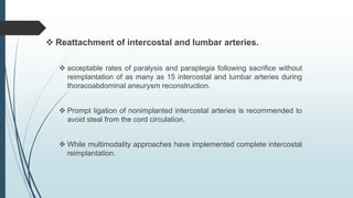  Reattachment of intercostal and lumbar arteries.
 acceptable rates of paralysis and paraplegia following sacrifice without
reimplantation of as many as 15 intercostal and lumbar arteries during
thoracoabdominal aneurysm reconstruction.
 Prompt ligation of nonimplanted intercostal arteries is recommended to
avoid steal from the cord circulation.
 While multimodality approaches have implemented complete intercostal
reimplantation.
 