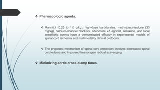  Pharmacologic agents.
 Mannitol (0.25 to 1.0 g/kg), high-dose barbiturates, methylprednisolone (30
mg/kg), calcium-channel blockers, adenosine 2A agonist, naloxone, and local
anesthetic agents have a demonstrated efficacy in experimental models of
spinal cord ischemia and multimodality clinical protocols.
 The proposed mechanism of spinal cord protection involves decreased spinal
cord edema and improved free oxygen radical scavenging
 Minimizing aortic cross-clamp times.
 