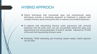 HYBRID APPROCH
 Hybrid techniques that incorporate open and endovascular repair
techniques provide a promising approach to treatment in patients with
complex thoracic aortic aneurysms with or without concomitant dissection.
 In patients with descending thoracic aortic aneurysms with proximal
extension into the aortic arch, we can successfully performed open arch
debranching and revascularization of branch vessels, followed by TEVAR
of the arch and descending thoracic aorta.
 Similaraly, TAAA extending and involving viseral vessel, hybrid approch
can be tried.
 