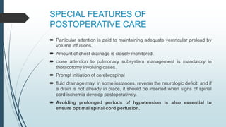 SPECIAL FEATURES OF
POSTOPERATIVE CARE
 Particular attention is paid to maintaining adequate ventricular preload by
volume infusions.
 Amount of chest drainage is closely monitored.
 close attention to pulmonary subsystem management is mandatory in
thoracotomy involving cases.
 Prompt initiation of cerebrospinal
 fluid drainage may, in some instances, reverse the neurologic deficit, and if
a drain is not already in place, it should be inserted when signs of spinal
cord ischemia develop postoperatively.
 Avoiding prolonged periods of hypotension is also essential to
ensure optimal spinal cord perfusion.
 
