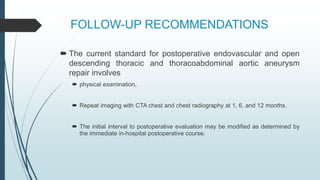 FOLLOW-UP RECOMMENDATIONS
 The current standard for postoperative endovascular and open
descending thoracic and thoracoabdominal aortic aneurysm
repair involves
 physical examination,
 Repeat imaging with CTA chest and chest radiography at 1, 6, and 12 months.
 The initial interval to postoperative evaluation may be modified as determined by
the immediate in-hospital postoperative course.
 