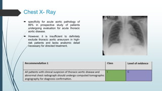 Chest X- Ray
 specificity for acute aortic pathology of
86% in prospective study of patients
undergoing evaluation for acute thoracic
aortic disease.
 However, it is insufficient to definitely
exclude thoracic aortic aneurysm in high-
risk patients and lacks anatomic detail
necessary for directed treatment.
 