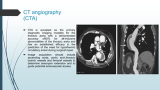 CT angiography
(CTA)
 CTA is accepted as the primary
diagnostic imaging modality for the
thoracic aorta with a demonstrated
accuracy of92% for all-inclusive
abnormalities of the thoracic aorta and
has an established efficacy in the
prediction of the need for hypothermic
circulatory arrest during surgical repair.
 Image acquisition should include
ascending aorta, aortic arch,thoracic
branch vessels and femoral vessels to
determine aneurysm extension and to
guide potential endovascular access.
 