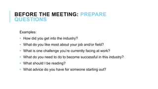 BEFORE THE MEETING: PREPARE
QUESTIONS
Examples:
• How did you get into the industry?
• What do you like most about your job and/or field?
• What is one challenge you’re currently facing at work?
• What do you need to do to become successful in this industry?
• What should I be reading?
• What advice do you have for someone starting out?
 