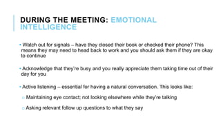 DURING THE MEETING: EMOTIONAL
INTELLIGENCE
• Watch out for signals – have they closed their book or checked their phone? This
means they may need to head back to work and you should ask them if they are okay
to continue
• Acknowledge that they’re busy and you really appreciate them taking time out of their
day for you
• Active listening – essential for having a natural conversation. This looks like:
o Maintaining eye contact; not looking elsewhere while they’re talking
o Asking relevant follow up questions to what they say
 