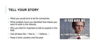 TELL YOUR STORY
• What you would love to do for companies
• What problem have you identified that makes you
want to work in the industry
• Why you feel it’s important to talk to experts in the
field
• Use phrases like: ‘I like to…’, ‘I believe...’
• Keep it short, positive and focused
 