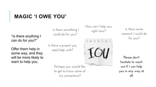MAGIC ‘I OWE YOU’
“Is there anything I
can do for you?”
Offer them help in
some way, and they
will be more likely to
want to help you.
 