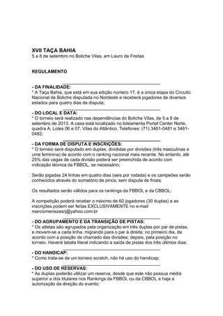 XVII TAÇA BAHIA
5 a 8 de setembro no Boliche Vilas, em Lauro de Freitas
REGULAMENTO
_______________________________________
- DA FINALIDADE:
* A Taça Bahia, que está em sua edição número 17, é a única etapa do Circuito
Nacional de Boliche disputada no Nordeste e receberá jogadores de diversos
estados para quatro dias de disputa;
_______________________________________
- DO LOCAL E DATA:
* O torneio será realizado nas dependências do Boliche Vilas, de 5 a 8 de
setembro de 2013. A casa está localizado no loteamenta Portal Center Norte,
quadra A, Lotes 06 e 07, Vilas do Atlântico. Telefones: (71) 3461-0481 e 3461-
0482;
_______________________________________
- DA FORMA DE DISPUTA E INSCRIÇÕES:
* O torneio será disputado em duplas, divididas por divisões (três masculinas e
uma feminina) de acordo com o ranking nacional mais recente. No entanto, até
25% das vagas de cada divisão poderá ser preenchida de acordo com
indicação técnica da FBBOL, se necessário;
Serão jogadas 24 linhas em quatro dias (seis por rodada) e os campeões serão
conhecidos através do somatório de pinos, sem disputa de finais;
Os resultados serão válidos para os rankings da FBBOL e da CBBOL;
A competição poderá receber o máximo de 60 jogadores (30 duplas) e as
inscrições podem ser feitas EXCLUSIVAMENTE no e-mail
marciomenezesrj@yahoo.com.br
_______________________________________
- DO AGRUPAMENTO E DA TRANSIÇÃO DE PISTAS:
* Os atletas são agrupados pela organização em três duplas por par de pistas,
e movem-se a cada linha, migrando para o par à direita; no primeiro dia, de
acordo com a posição de chamado das divisões; depois, pela posição no
torneio. Haverá tabela literal indicando a saída de pistas dos três últimos dias;
_______________________________________
- DO HANDICAP:
* Como trata-se de um torneio scratch, não há uso do handicap;
_______________________________________
- DO USO DE RESERVAS:
* As duplas poderão utilizar um reserva, desde que este não possua média
superior a dos titulares nos Rankings da FBBOL ou da CBBOL e haja a
autorização da direção do evento;
 