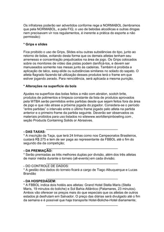Os infratores poderão ser advertidos conforme rege a NORMABOL (lembramos
que pela NORMABOL, e pela FIQ, o uso de bebidas alcoólicas e outras drogas
nem precisavam vir nos regulamentos, é inerente a prática do esporte a não
permissão):
* Grips e slides
Fica proibido o uso de Grips, Slides e/ou outras substâncias do tipo, junto ao
retorno de bolas, evitando desta forma que os demais atletas tenham seu
arremesso e concentração prejudicados na área de jogo. Os Grips colocados
sobre os monitores de vídeo das pistas podem danificá-los, e devem ser
manuseados somente nas mesas junto às cadeiras. Também é proibida a
aplicação de talco, easy-slide ou substâncias similares no solado do sapato. O
atleta flagrado fazendo tal utilização desses produtos terá o frame em que
estiver jogando zerado. Para reincidência, será aplicada a mesma punição.
* Alterações na superfície da bola
Ajustes na superfície das bolas feitos a mão com abralon, scotch brite,
produtos de polimentos e limpeza constante da lista de produtos aprovados
pela WTBA serão permitidos entre partidas desde que sejam feitos fora da área
de jogo e que não atrase a próxima jogada do jogador. Considera-se o período
“entre partidas” o intervalo entre o último frame jogado pelo atleta na partida
anterior e o primeiro frame da partida seguinte. Deverão ser observados os
materiais proibidos para uso listados no sitewww.worldtenpinbowling.com ,
seção Products Containing Solids or Abrasives.
_______________________________________
- DAS TAXAS:
* A inscrição da Taça, que terá 24 linhas como nos Campeonatos Brasileiros,
custará R$ 275 e tem de ser paga ao representante da FBBOL até o fim do
segundo dia da competição;
_______________________________________
- DA PREMIAÇÃO:
* Serão premiadas as três melhores duplas por divisão, além dos três atletas
de maior média durante o torneio (all-events) em cada divisão;
_______________________________________
- DO CONTROLE DE DADOS:
* A gestão dos dados do torneio ficará a cargo de Tiago Albuquerque e Lucas
Brandão
_______________________________________
- DA HOSPEDAGEM:
* A FBBOL indica dois hotéis aos atletas: Grand Hotel Stella Maris (Stella
Maris, 19 minutos do boliche) e Sol Bahia Atlântico (Patamares, 23 minutos).
Ambos vão oferecer os preços mais do que especiais que os atletas de outros
estados já desfrutam em Salvador. O preço das diárias será divulgado até o fim
da semana e é possível que haja transporte Hotel-Boliche-Hotel diariamente;
_______________________________________
 