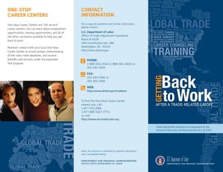 one-Stop                                            ContaCt
Career CenterS                                      InformatIon
One-Stop Career Centers are “full service”          For a copy of a petition and further information,
                                                    please contact:
career centers. You can learn about employment
opportunities, training opportunities, and all of   U.S. Department of Labor
the other assistance available to help you get      Office of Trade Adjustment Assistance
back to work.                                       Room N-5428
                                                    200 Constitution Ave., NW
Maintain contact with your local One-Stop           Washington, DC 20210
Career Center to ensure proper understanding        http://www.doleta.gov
of the rules, meet deadlines, and receive
benefits and services under the expanded                 Phone:
TAA program.                                             1-888-DOL-OTAA (1-888-365-6822) or
                                                         202-693-3560

                                                         Fax:
                                                         202-693-3584 or
                                                         202-693-3585

                                                         Web:
                                                         http://www.doleta.gov/tradeact


                                                    To find the One-Stop Career Center
                                                    nearest you, call:
                                                    1-877-US2-JOBS,
                                                    1-877-889-5627 (TTY),
                                                    or visit:
                                                    http://www.servicelocator.org

                                                                                                               Trade Adjustment Assistance as expanded by the
                                                                                                               American Recovery and Reinvestment Act of 2009




                                                    Note: This brochure is intended as a general description
                                                    and is not legally binding.
 