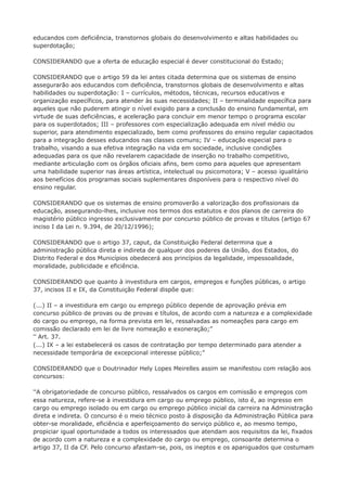 educandos com deficiência, transtornos globais do desenvolvimento e altas habilidades ou 
superdotação; 
CONSIDERANDO que a oferta de educação especial é dever constitucional do Estado; 
CONSIDERANDO que o artigo 59 da lei antes citada determina que os sistemas de ensino 
assegurarão aos educandos com deficiência, transtornos globais de desenvolvimento e altas 
habilidades ou superdotação: I – currículos, métodos, técnicas, recursos educativos e 
organização específicos, para atender às suas necessidades; II – terminalidade específica para 
aqueles que não puderem atingir o nível exigido para a conclusão do ensino fundamental, em 
virtude de suas deficiências, e aceleração para concluir em menor tempo o programa escolar 
para os superdotados; III – professores com especialização adequada em nível médio ou 
superior, para atendimento especializado, bem como professores do ensino regular capacitados 
para a integração desses educandos nas classes comuns; IV – educação especial para o 
trabalho, visando a sua efetiva integração na vida em sociedade, inclusive condições 
adequadas para os que não revelarem capacidade de inserção no trabalho competitivo, 
mediante articulação com os órgãos oficiais afins, bem como para aqueles que apresentam 
uma habilidade superior nas áreas artística, intelectual ou psicomotora; V – acesso igualitário 
aos benefícios dos programas sociais suplementares disponíveis para o respectivo nível do 
ensino regular. 
CONSIDERANDO que os sistemas de ensino promoverão a valorização dos profissionais da 
educação, assegurando-lhes, inclusive nos termos dos estatutos e dos planos de carreira do 
magistério público ingresso exclusivamente por concurso público de provas e títulos (artigo 67 
inciso I da Lei n. 9.394, de 20/12/1996); 
CONSIDERANDO que o artigo 37, caput, da Constituição Federal determina que a 
administração pública direta e indireta de qualquer dos poderes da União, dos Estados, do 
Distrito Federal e dos Municípios obedecerá aos princípios da legalidade, impessoalidade, 
moralidade, publicidade e eficiência. 
CONSIDERANDO que quanto à investidura em cargos, empregos e funções públicas, o artigo 
37, incisos II e IX, da Constituição Federal dispõe que: 
(...) II – a investidura em cargo ou emprego público depende de aprovação prévia em 
concurso público de provas ou de provas e títulos, de acordo com a natureza e a complexidade 
do cargo ou emprego, na forma prevista em lei, ressalvadas as nomeações para cargo em 
comissão declarado em lei de livre nomeação e exoneração;” 
“ Art. 37. 
(...) IX – a lei estabelecerá os casos de contratação por tempo determinado para atender a 
necessidade temporária de excepcional interesse público;” 
CONSIDERANDO que o Doutrinador Hely Lopes Meirelles assim se manifestou com relação aos 
concursos: 
“A obrigatoriedade de concurso público, ressalvados os cargos em comissão e empregos com 
essa natureza, refere-se à investidura em cargo ou emprego público, isto é, ao ingresso em 
cargo ou emprego isolado ou em cargo ou emprego público inicial da carreira na Administração 
direta e indireta. O concurso é o meio técnico posto à disposição da Administração Pública para 
obter-se moralidade, eficiência e aperfeiçoamento do serviço público e, ao mesmo tempo, 
propiciar igual oportunidade a todos os interessados que atendam aos requisitos da lei, fixados 
de acordo com a natureza e a complexidade do cargo ou emprego, consoante determina o 
artigo 37, II da CF. Pelo concurso afastam-se, pois, os ineptos e os apaniguados que costumam 
 