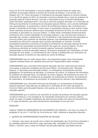 março de 2013 foi homologado o concurso público para preenchimento de vagas para 
professor de educação especial no âmbito do Município de Palhoça; 2) de acordo com a 
listagem de fl. 07, foram aprovados 47 professores de educação especial no certame aludido; 
3) no dia 08 de agosto de 2014, foi chamada a primeira colocada para o cargo de professor de 
educação especial (Juliana Pereira), havendo a informação de que os demais classificados 
serão chamados "gradativamente", mas não se informou qualquer previsão; 4) no Município de 
Palhoça há atualmente 23 professores de educação especial efetivos, com a devida habilitação 
e/ou especialização; 5) atualmente o número de profissionais efetivos não é suficiente para 
atender a demanda do Município; 6) para suprir a necessidade referida no item anterior, estão 
sendo realizados processos seletivos para contratação temporária de ACTs, ao invés de serem 
nomeados os aprovados em concurso público; 7) estão sendo contratados temporariamente 
professores sem a devida habilitação em educação especial, o que acarreta grave prejuízo à 
educação das crianças e adolescentes; 8) é injustificável o não chamamento dos aprovados no 
concurso público para professor de educação especial, cuja habilitação/especialização 
necessária por óbvio já foi requisito para a própria participação no certame; 9) há 80 
contratados temporários exercendo as funções de professores de educação especial de forma 
ilegal, diante da necessidade de preenchimento das vagas por concurso público; 10) dos 
profissionais admitidos em caráter temporário apenas 8 possuem habilitação e/ou 
especialização na área de educação especial, 30 possuem graduação sem habilitação e 42 têm 
formação de nível médio; 11) atualmente há 181 crianças e adolescentes que necessitam de 
educação especial no âmbito da rede pública de ensino de Palhoça; 
CONSIDERANDO que em razão desses fatos e dos dispositivos legais antes mencionados 
urgentes medidas devem ser adotadas para que tais irregularidades sejam sanadas; 
CONSIDERANDO que a Secretária Municipal de Educação informou nesta data que já foram 
convocados os seguintes candidatos do Concurso Público: 20 aprovados para Educação 
Especial, 73 aprovados para Educação Infantil, 14 orientadores, 08 assistentes técnicos 
pedagógicos, 04 assistentes de educação, 01 professor de música, 01 professor de informática, 
01 professor de educação física, 01 professor de ensino religioso, 04 professores de artes, 02 
professores de inglês, 02 professores de geografia, 02 professores de história, 02 professores 
de matemática, 02 professores de português, 02 professores de ciências e dois bibliotecários. 
CONSIDERANDO que a Secretária Municipal de Educação e a Coordenadora de Educação 
Especial atestaram nesta data que se efetuarem a nomeação de 20 (vinte) aprovados no 
Concurso Público para Educação Especial, será suprida, por ora, a carência de professores de 
educação especial; 
CONSIDERANDO que no próximo ano exercerão as funções de professor de educação especial 
no total 42 efetivos e uma projeção de 30 contratados temporários por processo seletivo, 
sendo 18 vagas vinculadas (substitutos dos efetivos/concursados nos casos de licenças/férias) 
e 12 vagas excedentes, que serão devidamente reanalisadas no ano que vem; 
RESOLVEM 
Celebrar TERMO DE COMPROMISSO DE AJUSTAMENTO DE CONDUTA, com fulcro no artigo 5°, 
parágrafo 6° da Lei n° 7.347/85, de 24 de julho de 1.985, mediante as seguintes cláusulas: 
I - QUANTO AO COMPROMISSÁRIO MUNICÍPIO DE PALHOÇA 
1 – Nomear e dar posse, de acordo com a ordem de classificação, dos 19 primeiros colocados e 
do candidato deficiente referente à vaga reservada (46a. Colocação) do Concurso Público – 
Edital n. 02/2012, para o cargo de Professor de Educação Especial, quantidade esta de 
 