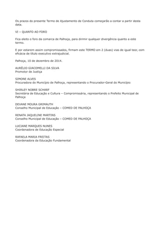 Os prazos do presente Termo de Ajustamento de Conduta começarão a contar a partir desta 
data. 
VI – QUANTO AO FORO 
Fica eleito o foro da comarca de Palhoça, para dirimir qualquer divergência quanto a este 
termo. 
E por estarem assim compromissados, firmam este TERMO em 2 (duas) vias de igual teor, com 
eficácia de título executivo extrajudicial. 
Palhoça, 10 de dezembro de 2014. 
AURÉLIO GIACOMELLI DA SILVA 
Promotor de Justiça 
SIMONE ALVES 
Procuradora do Município de Palhoça, representando o Procurador-Geral do Município 
SHIRLEY NOBRE SCHARF 
Secretária de Educação e Cultura – Compromissária, representando o Prefeito Municipal de 
Palhoça 
DEVANE MOURA GRIMAUTH 
Conselho Municipal de Educação – COMED DE PALHOÇA 
RENATA JAQUELINE MARTINS 
Conselho Municipal de Educação – COMED DE PALHOÇA 
LUCIANE MARQUES NUNES 
Coordenadora de Educação Especial 
RAFAELA MARIA FREITAS 
Coordenadora da Educação Fundamental 
