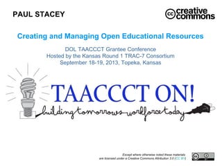 PAUL STACEY
Except where otherwise noted these materials
are licensed under a Creative Commons Attribution 3.0 (CC BY)
Creating and Managing Open Educational Resources
DOL TAACCCT Grantee Conference
Hosted by the Kansas Round 1 TRAC-7 Consortium
September 18-19, 2013, Topeka, Kansas
 
