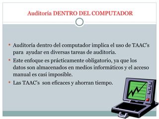Auditoría DENTRO DEL COMPUTADOR




 Auditoría dentro del computador implica el uso de TAAC’s
  para ayudar en diversas tareas de auditoría.
 Este enfoque es prácticamente obligatorio, ya que los
  datos son almacenados en medios informáticos y el acceso
  manual es casi imposible.
 Las TAAC’s son eficaces y ahorran tiempo.
 