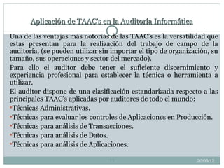 Aplicación de TAAC's en la Auditoría Informática

Una de las ventajas más notorias de las TAAC’s es la versatilidad que
estas presentan para la realización del trabajo de campo de la
auditoría, (se pueden utilizar sin importar el tipo de organización, su
tamaño, sus operaciones y sector del mercado).
Para ello el auditor debe tener el suficiente discernimiento y
experiencia profesional para establecer la técnica o herramienta a
utilizar.
El auditor dispone de una clasificación estandarizada respecto a las
principales TAAC’s aplicadas por auditores de todo el mundo:
Técnicas Administrativas.
Técnicas para evaluar los controles de Aplicaciones en Producción.
Técnicas para análisis de Transacciones.
Técnicas para análisis de Datos.
Técnicas para análisis de Aplicaciones.

                                 11                            20/06/12
 