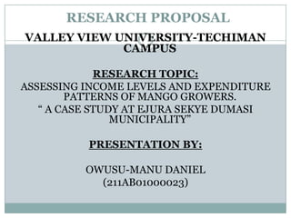 RESEARCH PROPOSAL
VALLEY VIEW UNIVERSITY-TECHIMAN
CAMPUS
RESEARCH TOPIC:
ASSESSING INCOME LEVELS AND EXPENDITURE
PATTERNS OF MANGO GROWERS.
“ A CASE STUDY AT EJURA SEKYE DUMASI
MUNICIPALITY”
PRESENTATION BY:

OWUSU-MANU DANIEL
(211AB01000023)

 