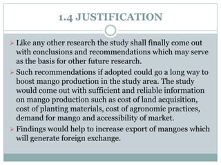 1.4 JUSTIFICATION
 Like any other research the study shall finally come out

with conclusions and recommendations which may serve
as the basis for other future research.
 Such recommendations if adopted could go a long way to
boost mango production in the study area. The study
would come out with sufficient and reliable information
on mango production such as cost of land acquisition,
cost of planting materials, cost of agronomic practices,
demand for mango and accessibility of market.
 Findings would help to increase export of mangoes which
will generate foreign exchange.

 