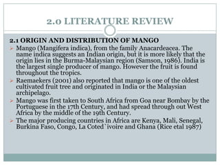 2.0 LITERATURE REVIEW
2.1 ORIGIN AND DISTRIBUTION OF MANGO
 Mango (Mangifera indica), from the family Anacardeacea. The
name indica suggests an Indian origin, but it is more likely that the
origin lies in the Burma-Malaysian region (Samson, 1986). India is
the largest single producer of mango. However the fruit is found
throughout the tropics.
 Raemaekers (2001) also reported that mango is one of the oldest
cultivated fruit tree and originated in India or the Malaysian
archipelago.
 Mango was first taken to South Africa from Goa near Bombay by the
Portuguese in the 17th Century, and had spread through out West
Africa by the middle of the 19th Century.
 The major producing countries in Africa are Kenya, Mali, Senegal,
Burkina Faso, Congo, La Coted`ivoire and Ghana (Rice etal 1987)

 