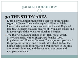 3.0 METHODOLOGY

3.1 THE STUDY AREA
 Ejura-Sekye Dumasi Municipal is located in the Ashanti

region of Ghana. The district capital is Ejura which is
located at about 92km from Kumasi the Ashanti Regional
Capital. The District covers an area of 1,782.2km square and
is about 7.3% of the total area of Ashanti Region.
 The District has a population of 101,826, out of which
51.77% are males whiles 48.23% are females (2010
Population and Housing Census). The major occupation of
the people is farming, and it constitutes about 70% of the
human activities in the area. Food crops grown in the area
are; cereals, legumes, and the common tree crops and
mango and cashew.

 