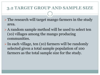 3.2 TARGET GROUP AND SAMPLE SIZE
 The research will target mango farmers in the study

area.
 A random sample method will be used to select ten
(10) villages among the mango producing
communities.
 In each village, ten (10) farmers will be randomly
selected given a total sample population of 100
farmers as the total sample size for the study.

 