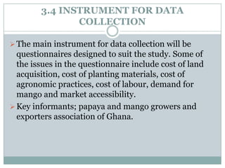 3.4 INSTRUMENT FOR DATA
COLLECTION
 The main instrument for data collection will be

questionnaires designed to suit the study. Some of
the issues in the questionnaire include cost of land
acquisition, cost of planting materials, cost of
agronomic practices, cost of labour, demand for
mango and market accessibility.
 Key informants; papaya and mango growers and
exporters association of Ghana.

 