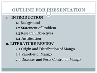 OUTLINE FOR PRESENTATION
1. INTRODUCTION

1.1 Background
1.2 Statement of Problem
1.3 Research Objectives
1.4 Justification
2. LITERATURE REVIEW
2.1 Origin and Distribution of Mango
2.2 Varieties of Mango
2.3 Diseases and Pests Control in Mango

 