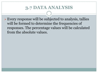 3.7 DATA ANALYSIS
 Every response will be subjected to analysis, tallies

will be formed to determine the frequencies of
responses. The percentage values will be calculated
from the absolute values.

 