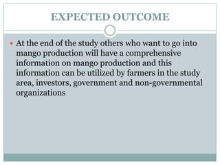 EXPECTED OUTCOME
 At the end of the study others who want to go into

mango production will have a comprehensive
information on mango production and this
information can be utilized by farmers in the study
area, investors, government and non-governmental
organizations

 