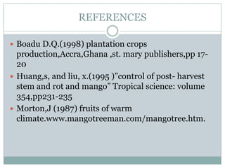 REFERENCES
 Boadu D.Q.(1998) plantation crops

production,Accra,Ghana ,st. mary publishers,pp 1720
 Huang,s, and liu, x.(1995 )”control of post- harvest
stem and rot and mango” Tropical science: volume
354,pp231-235
 Morton,J (1987) fruits of warm
climate.www.mangotreeman.com/mangotree.htm.

 