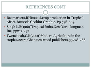 REFERENCES CONT
 Raemarkers,RH(2001).crop production in Tropical

Africa,Brussels.Geokint Graphic. Pp 596-609.
 Singh L.B(1960)Tropical fruits.New York: longman
Inc. pp217-232
 Tweneboah,C.K(2001)Modern Agriculture in the
tropics.Accra,Ghana:co-wood publishers.pp278-288

 