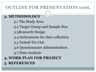 OUTLINE FOR PRESENTATION cont.
3. METHODOLOGY
3.1 The Study Area
3.2 Target Group and Sample Size
3.3Research Design
3.4 Instruments for data collection
3.5 Tested-Try-Out
3.6 Questionnaire Administration
3.7 Data Analysis
4. WORK PLAN FOR PROJECT
5. REFERENCES

 