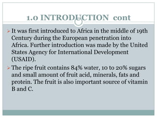 1.0 INTRODUCTION cont
 It was first introduced to Africa in the middle of 19th

Century during the European penetration into
Africa. Further introduction was made by the United
States Agency for International Development
(USAID).
 The ripe fruit contains 84% water, 10 to 20% sugars
and small amount of fruit acid, minerals, fats and
protein. The fruit is also important source of vitamin
B and C.

 