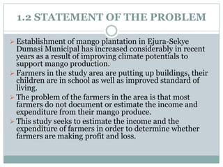 1.2 STATEMENT OF THE PROBLEM
 Establishment of mango plantation in Ejura-Sekye

Dumasi Municipal has increased considerably in recent
years as a result of improving climate potentials to
support mango production.
 Farmers in the study area are putting up buildings, their
children are in school as well as improved standard of
living.
 The problem of the farmers in the area is that most
farmers do not document or estimate the income and
expenditure from their mango produce.
 This study seeks to estimate the income and the
expenditure of farmers in order to determine whether
farmers are making profit and loss.

 